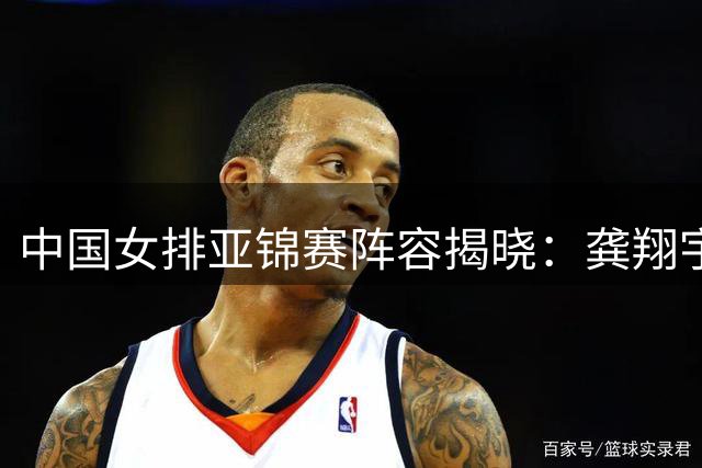 中国女排亚锦赛阵容揭晓：龚翔宇担任队长出征天津