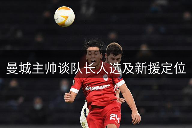 曼城主帅谈队长人选及新援定位