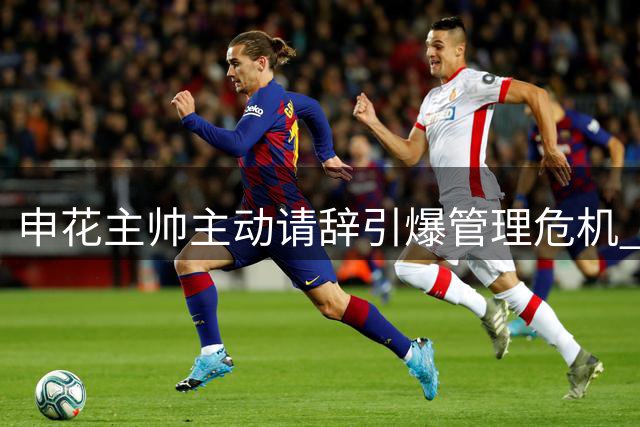 申花主帅主动请辞引爆管理危机 三连败背后暗藏俱乐部系统性难题