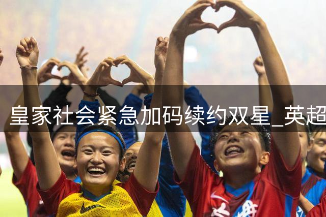 皇家社会紧急加码续约双星 英超豪门截胡危机加剧