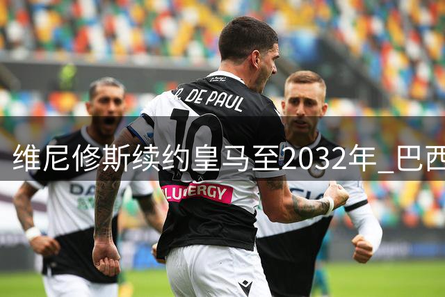 维尼修斯续约皇马至2032年 巴西天才续写伯纳乌传奇