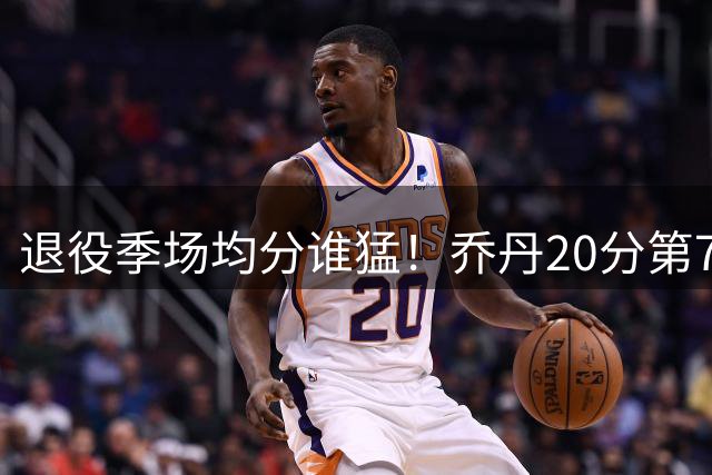 退役季场均分谁猛！乔丹20分第7 科比12威少上榜 他22.5分退役？